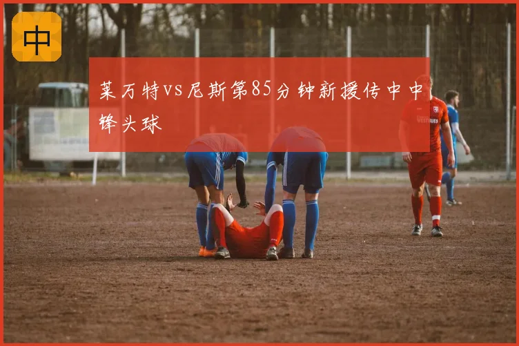 莱万特vs尼斯第85分钟新援传中中锋头球